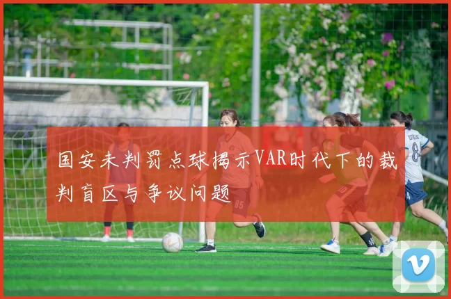 国安未判罚点球揭示VAR时代下的裁判盲区与争议问题