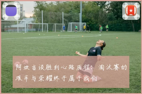 阿坎吉谈胜利心路历程：淘汰赛的艰辛与荣耀终于属于我们