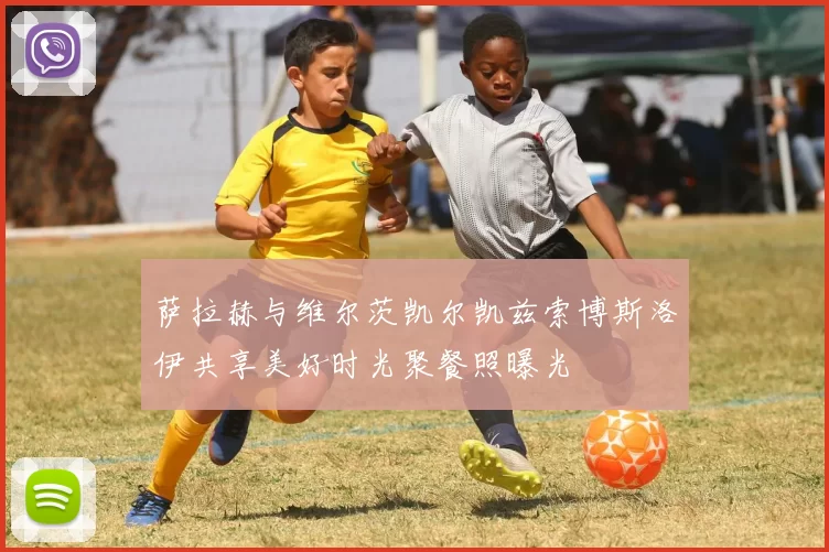 萨拉赫与维尔茨凯尔凯兹索博斯洛伊共享美好时光聚餐照曝光