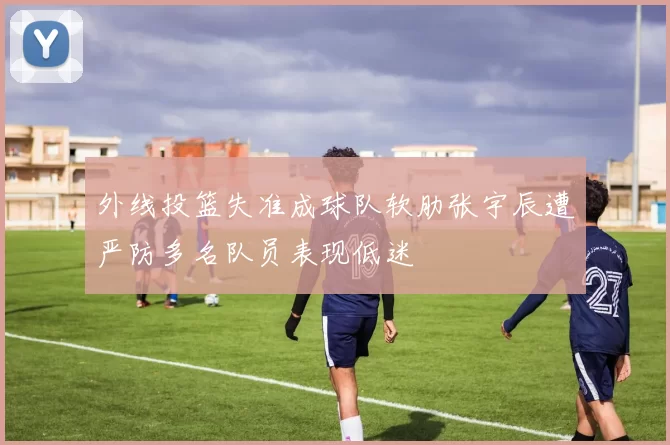 外线投篮失准成球队软肋张宇辰遭严防多名队员表现低迷