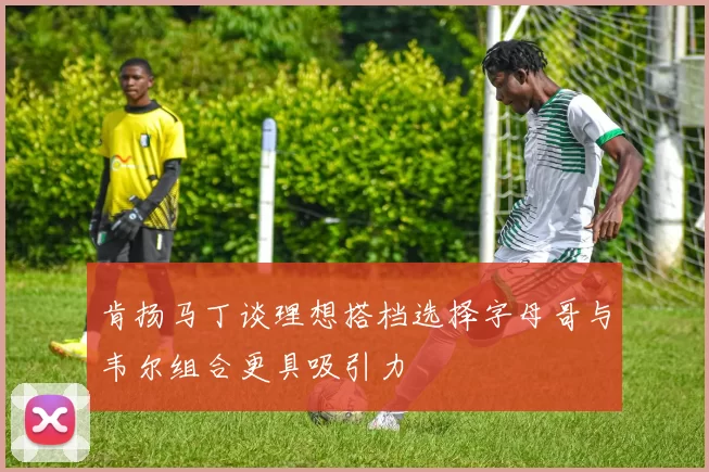 肯扬马丁谈理想搭档选择字母哥与韦尔组合更具吸引力