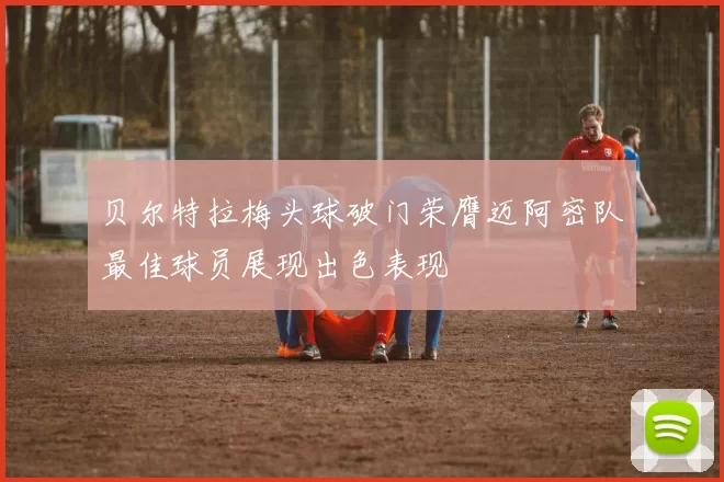 贝尔特拉梅头球破门荣膺迈阿密队最佳球员展现出色表现