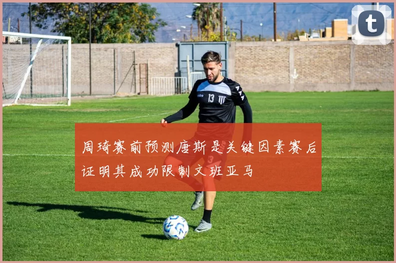 周琦赛前预测唐斯是关键因素赛后证明其成功限制文班亚马