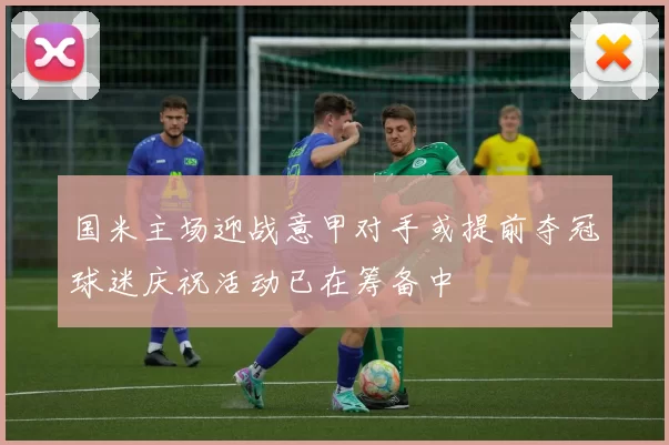 国米主场迎战意甲对手或提前夺冠球迷庆祝活动已在筹备中