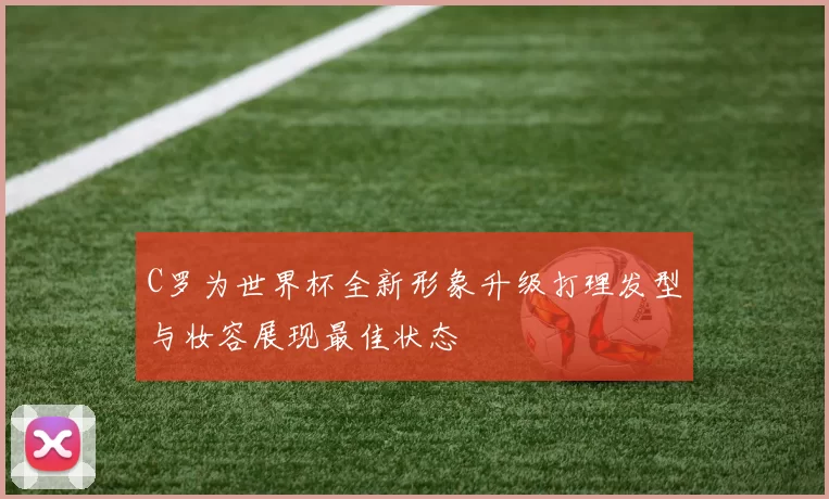 C罗为世界杯全新形象升级打理发型与妆容展现最佳状态