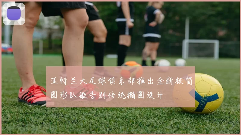 亚特兰大足球俱乐部推出全新极简圆形队徽告别传统椭圆设计