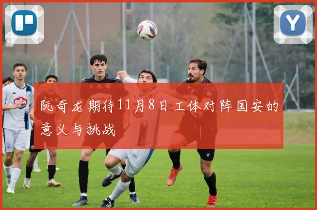 阮奇龙期待11月8日工体对阵国安的意义与挑战