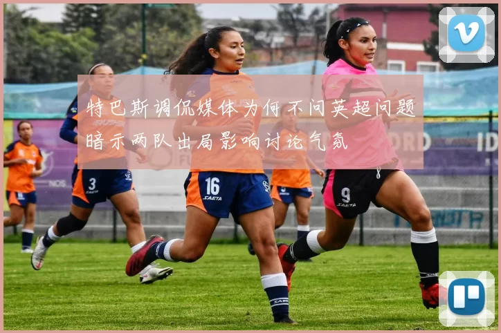 特巴斯调侃媒体为何不问英超问题暗示两队出局影响讨论气氛