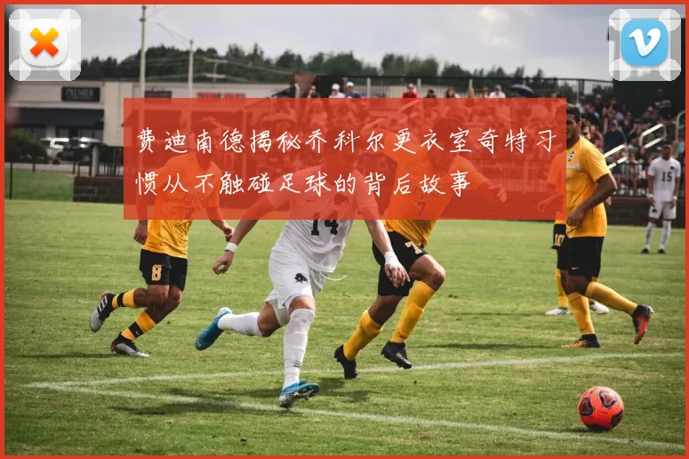 费迪南德揭秘乔科尔更衣室奇特习惯从不触碰足球的背后故事