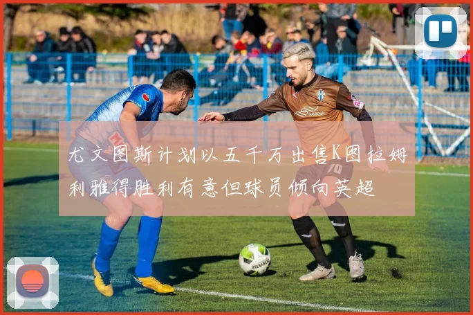 尤文图斯计划以五千万出售K图拉姆利雅得胜利有意但球员倾向英超