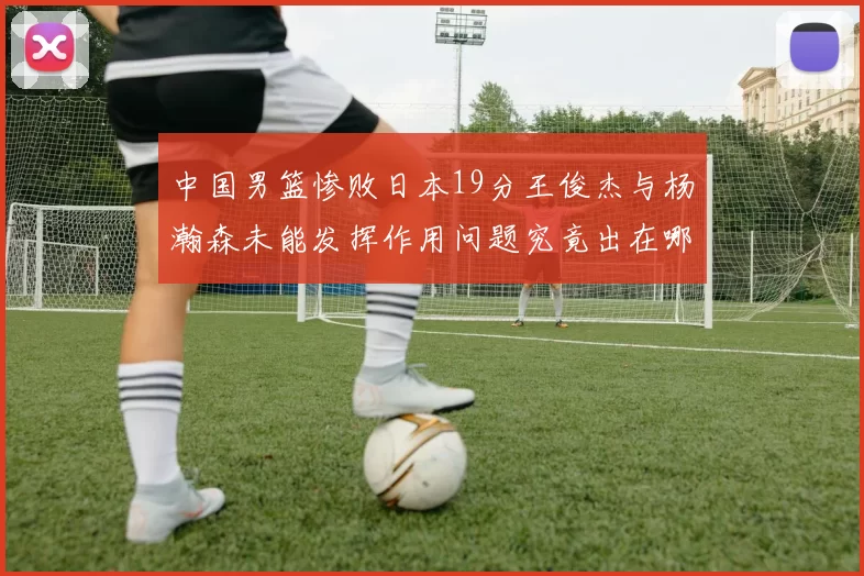 中国男篮惨败日本19分王俊杰与杨瀚森未能发挥作用问题究竟出在哪儿