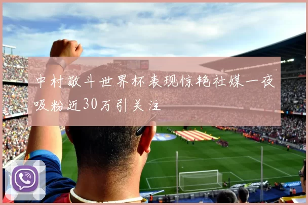中村敬斗世界杯表现惊艳社媒一夜吸粉近30万引关注