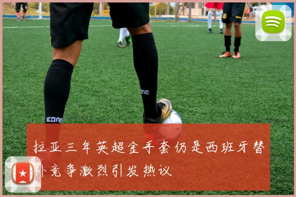 拉亚三年英超金手套仍是西班牙替补竞争激烈引发热议