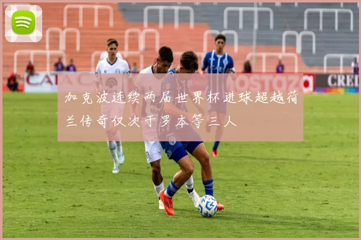 加克波连续两届世界杯进球超越荷兰传奇仅次于罗本等三人