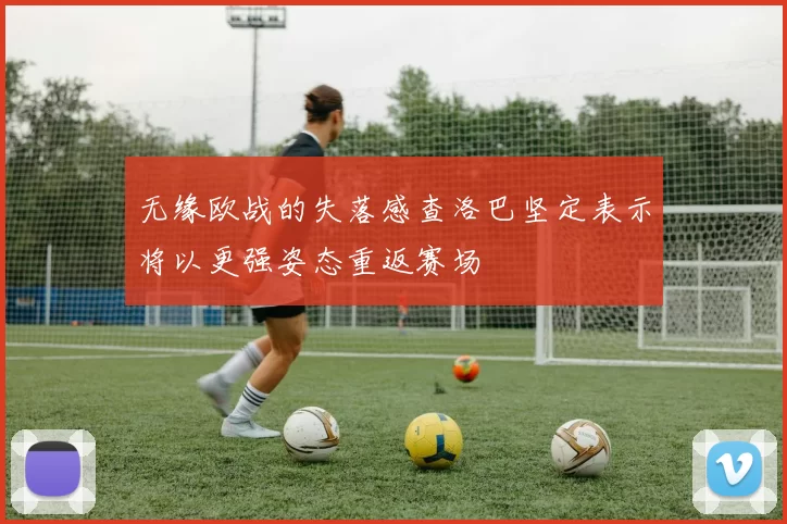 无缘欧战的失落感查洛巴坚定表示将以更强姿态重返赛场