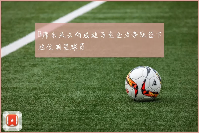 B席未来去向成谜马竞全力争取签下这位明星球员