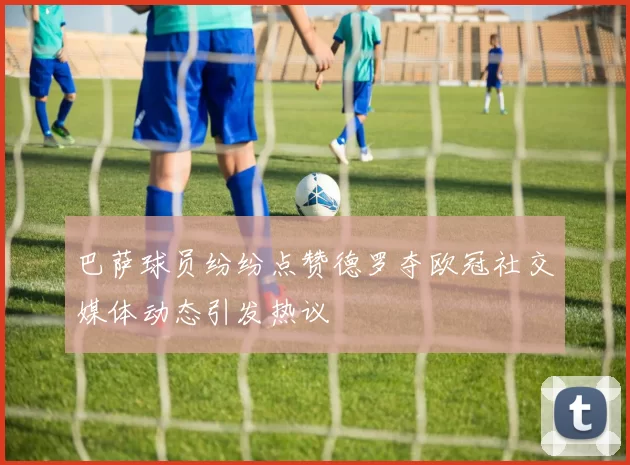 巴萨球员纷纷点赞德罗夺欧冠社交媒体动态引发热议