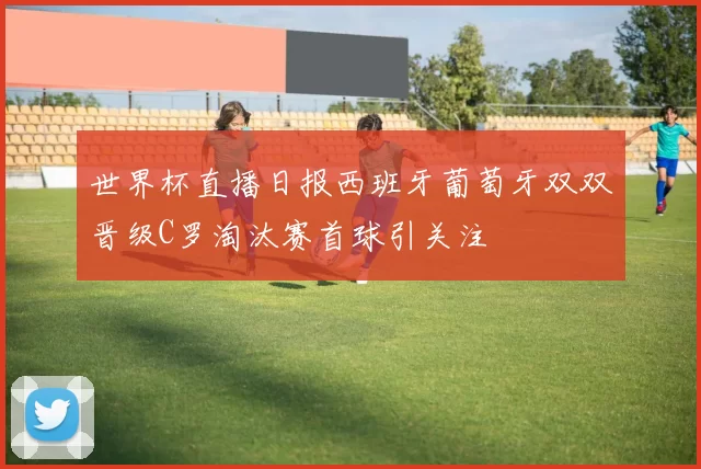 世界杯直播日报西班牙葡萄牙双双晋级C罗淘汰赛首球引关注
