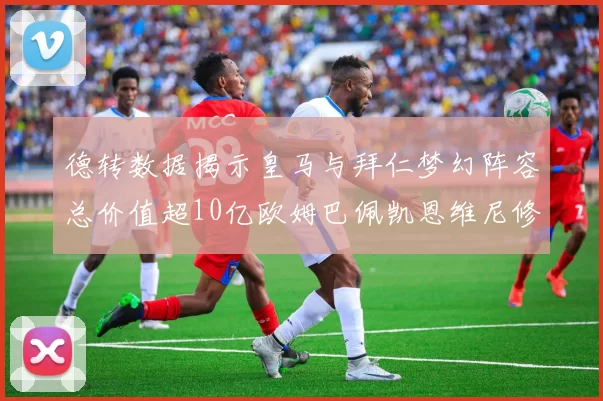 德转数据揭示皇马与拜仁梦幻阵容总价值超10亿欧姆巴佩凯恩维尼修斯领衔