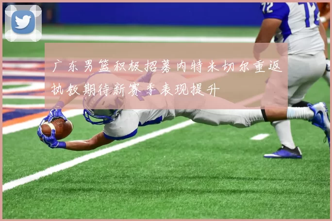 广东男篮积极招募内特米切尔重返执教期待新赛季表现提升