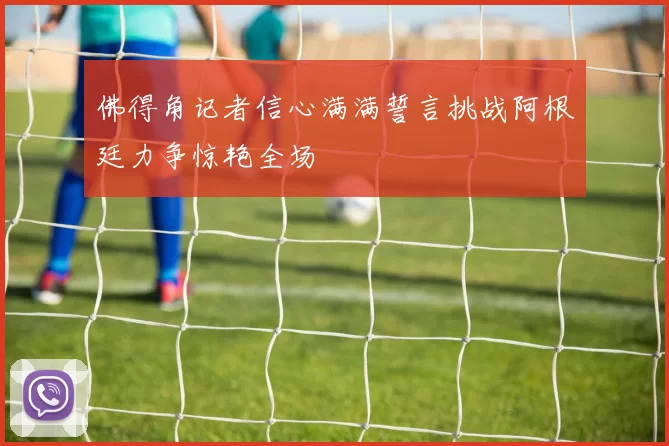 佛得角记者信心满满誓言挑战阿根廷力争惊艳全场