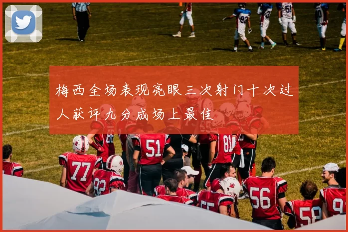 梅西全场表现亮眼三次射门十次过人获评九分成场上最佳