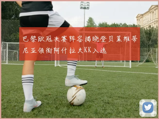 巴黎欧冠决赛阵容揭晓登贝莱维蒂尼亚领衔阿什拉夫KK入选